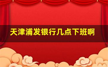 天津浦发银行几点下班啊