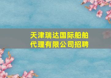 天津瑞达国际船舶代理有限公司招聘