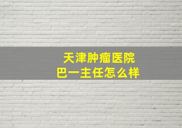 天津肿瘤医院巴一主任怎么样