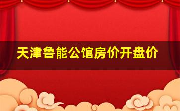 天津鲁能公馆房价开盘价