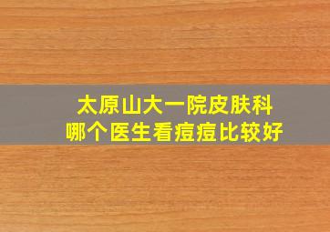 太原山大一院皮肤科哪个医生看痘痘比较好