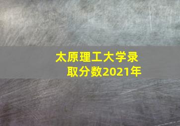 太原理工大学录取分数2021年