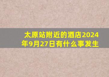 太原站附近的酒店2024年9月27日有什么事发生