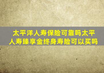 太平洋人寿保险可靠吗太平人寿臻享金终身寿险可以买吗