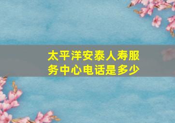 太平洋安泰人寿服务中心电话是多少