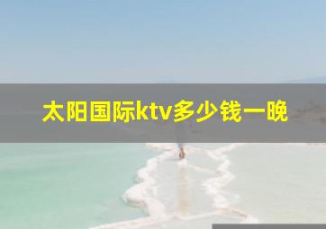 太阳国际ktv多少钱一晚