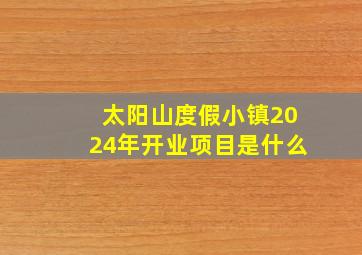 太阳山度假小镇2024年开业项目是什么