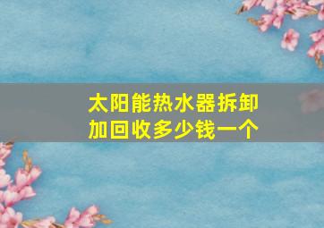 太阳能热水器拆卸加回收多少钱一个