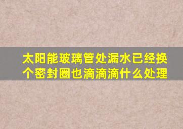 太阳能玻璃管处漏水已经换个密封圈也滴滴滴什么处理