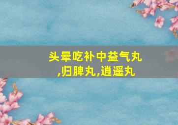 头晕吃补中益气丸,归脾丸,逍遥丸