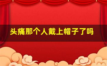 头痛那个人戴上帽子了吗