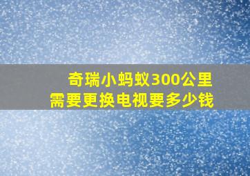 奇瑞小蚂蚁300公里需要更换电视要多少钱