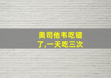 奥司他韦吃错了,一天吃三次