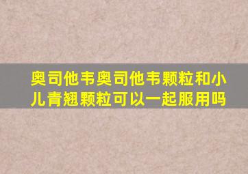 奥司他韦奥司他韦颗粒和小儿青翘颗粒可以一起服用吗