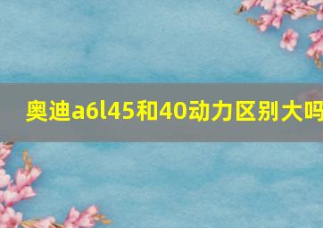 奥迪a6l45和40动力区别大吗