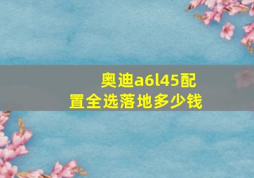 奥迪a6l45配置全选落地多少钱