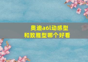 奥迪a6l动感型和致雅型哪个好看