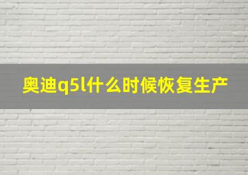 奥迪q5l什么时候恢复生产