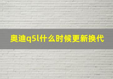 奥迪q5l什么时候更新换代