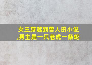 女主穿越到兽人的小说,男主是一只老虎一条蛇