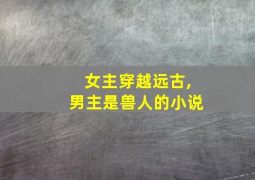 女主穿越远古,男主是兽人的小说