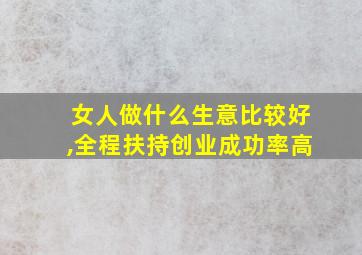 女人做什么生意比较好,全程扶持创业成功率高