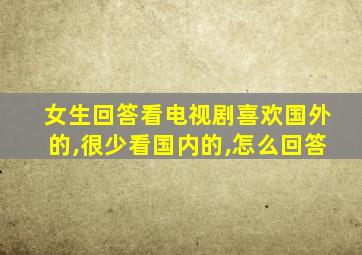 女生回答看电视剧喜欢国外的,很少看国内的,怎么回答