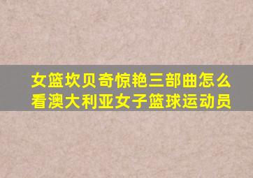 女篮坎贝奇惊艳三部曲怎么看澳大利亚女子篮球运动员