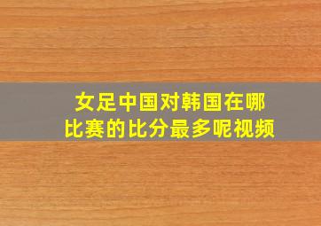 女足中国对韩国在哪比赛的比分最多呢视频