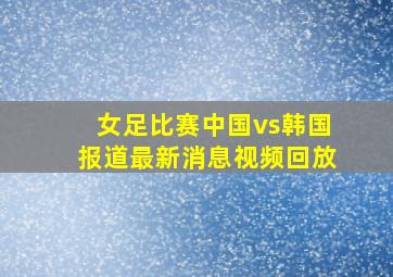 女足比赛中国vs韩国报道最新消息视频回放