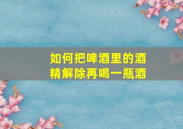 如何把啤酒里的酒精解除再喝一瓶酒