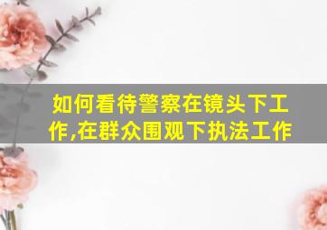 如何看待警察在镜头下工作,在群众围观下执法工作