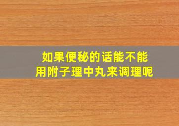 如果便秘的话能不能用附子理中丸来调理呢