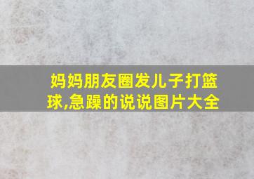 妈妈朋友圈发儿子打篮球,急躁的说说图片大全