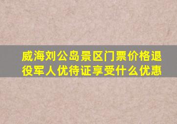 威海刘公岛景区门票价格退役军人优待证享受什么优惠