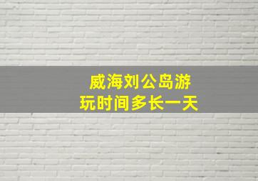 威海刘公岛游玩时间多长一天