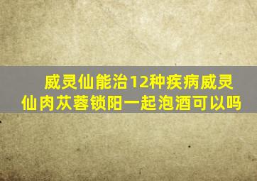 威灵仙能治12种疾病威灵仙肉苁蓉锁阳一起泡酒可以吗