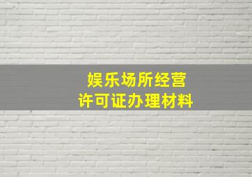 娱乐场所经营许可证办理材料