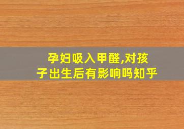 孕妇吸入甲醛,对孩子出生后有影响吗知乎