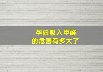 孕妇吸入甲醛的危害有多大了