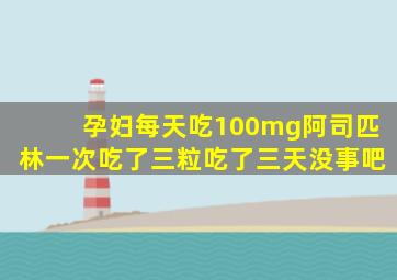 孕妇每天吃100mg阿司匹林一次吃了三粒吃了三天没事吧