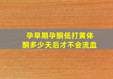 孕早期孕酮低打黄体酮多少天后才不会流血