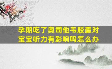 孕期吃了奥司他韦胶囊对宝宝听力有影响吗怎么办