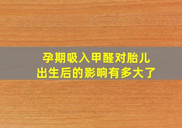 孕期吸入甲醛对胎儿出生后的影响有多大了