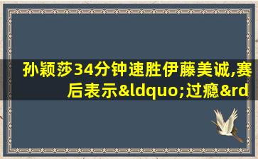 孙颖莎34分钟速胜伊藤美诚,赛后表示“过瘾”