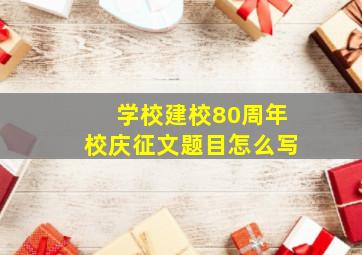 学校建校80周年校庆征文题目怎么写