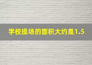 学校操场的面积大约是1.5