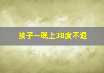 孩子一晚上38度不退