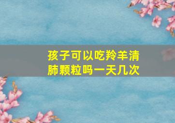 孩子可以吃羚羊清肺颗粒吗一天几次