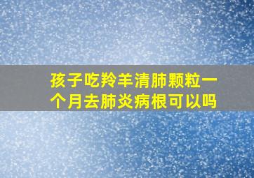 孩子吃羚羊清肺颗粒一个月去肺炎病根可以吗